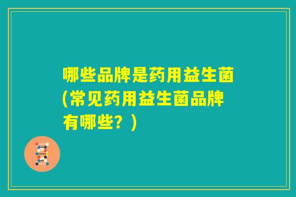 哪些品牌是药用益生菌(常见药用益生菌品牌有哪些？)