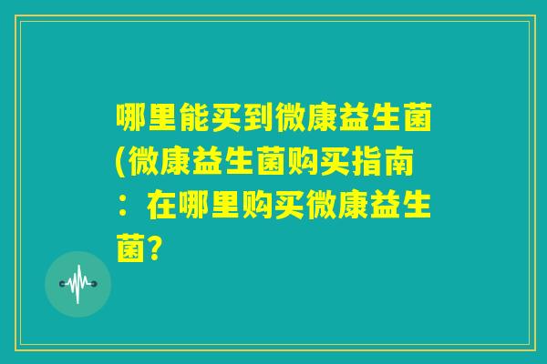 哪里能买到微康益生菌(微康益生菌购买指南：在哪里购买微康益生菌？
