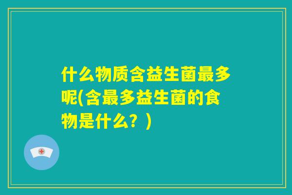 什么物质含益生菌最多呢(含最多益生菌的食物是什么?) 什么物质含益生菌最多呢(含最多益生菌的食物是什么?)