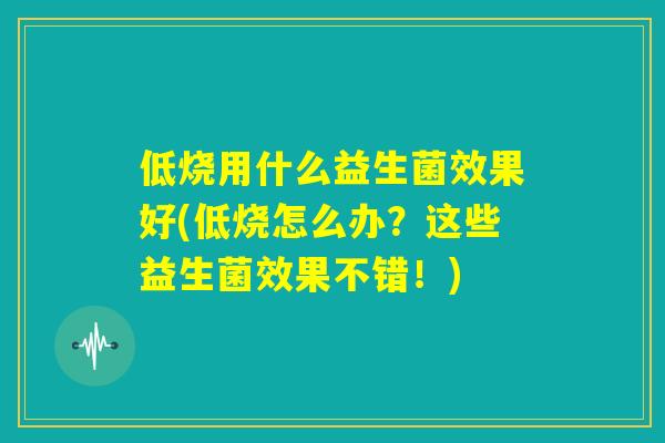 低烧用什么益生菌效果好(低烧怎么办?这些益生菌效果不错!) 低烧用什么益生菌效果好(低烧怎么办?这些益生菌效果不错!)