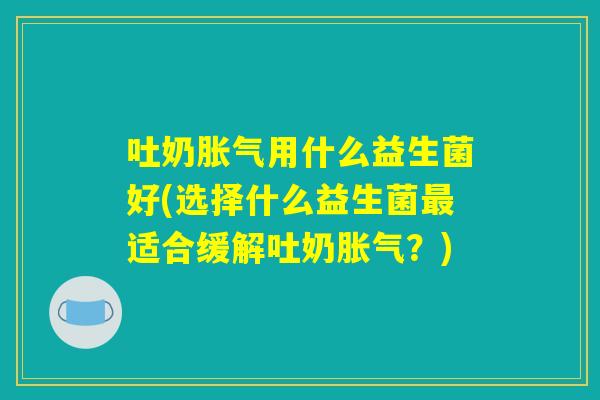 吐奶胀气用什么益生菌好(选择什么益生菌最适合缓解吐奶胀气？)