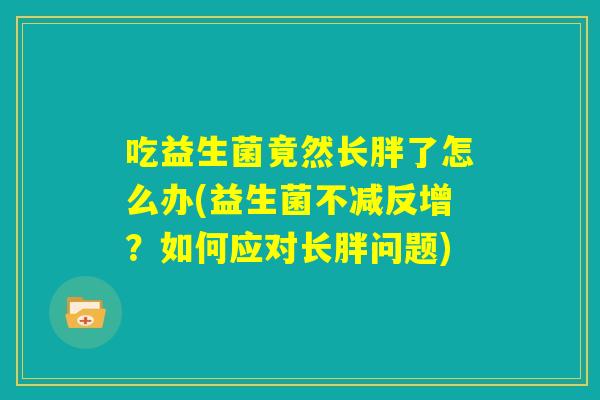 吃益生菌竟然长胖了怎么办(益生菌不减反增?如何应对长胖问题) 吃益生菌竟然长胖了怎么办(益生菌不减反增?如何应对长胖问题)