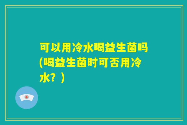 可以用冷水喝益生菌吗(喝益生菌时可否用冷水?) 可以用冷水喝益生菌吗(喝益生菌时可否用冷水?)