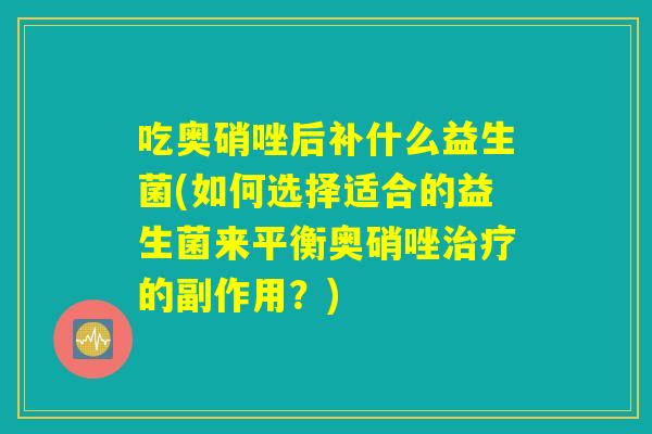 吃奥硝唑后补什么益生菌(如何选择适合的益生菌来平衡奥硝唑治疗的副作用？)