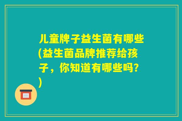 儿童牌子益生菌有哪些(益生菌品牌推荐给孩子,你知道有哪些吗?) 儿童牌子益生菌有哪些(益生菌品牌推荐给孩子,你知道有哪些吗?)