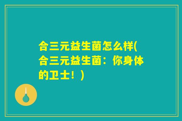 合三元益生菌怎么样(合三元益生菌:你身体的卫士!) 合三元益生菌怎么样(合三元益生菌:你身体的卫士!)