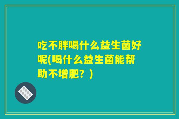 吃不胖喝什么益生菌好呢(喝什么益生菌能帮助不增肥？)