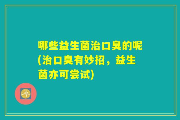 哪些益生菌治口臭的呢(治口臭有妙招,益生菌亦可尝试) 哪些益生菌治口臭的呢(治口臭有妙招,益生菌亦可尝试)
