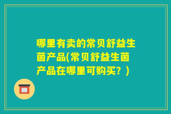 哪里有卖的常贝舒益生菌产品(常贝舒益生菌产品在哪里可购买？)