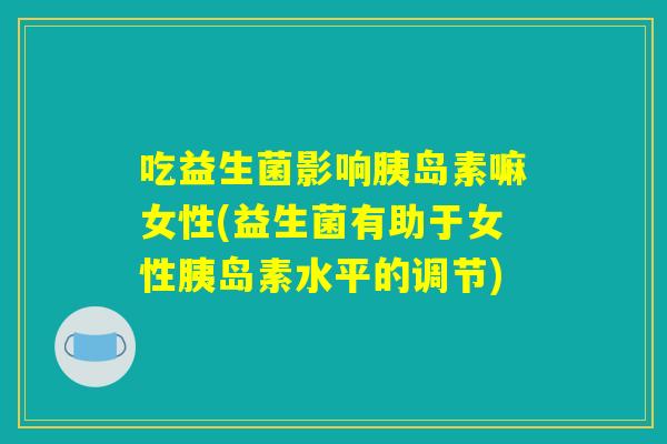 吃益生菌影响胰岛素嘛女性(益生菌有助于女性胰岛素水平的调节) 吃益生菌影响胰岛素嘛女性(益生菌有助于女性胰岛素水平的调节)