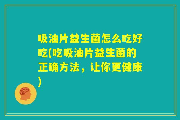 吸油片益生菌怎么吃好吃(吃吸油片益生菌的正确方法，让你更健康)