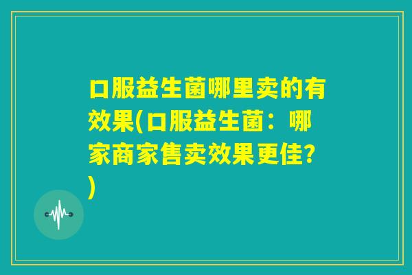 口服益生菌哪里卖的有效果(口服益生菌：哪家商家售卖效果更佳？)