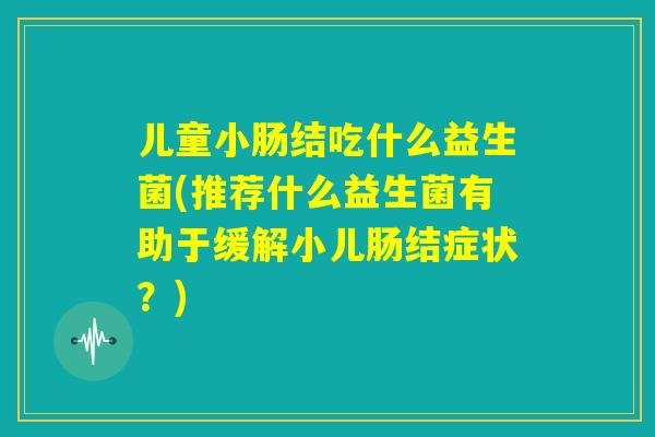 儿童小肠结吃什么益生菌(推荐什么益生菌有助于缓解小儿肠结症状?) 儿童小肠结吃什么益生菌(推荐什么益生菌有助于缓解小儿肠结症状?)