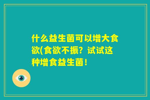 什么益生菌可以增大食欲(食欲不振?试试这种增食益生菌! 什么益生菌可以增大食欲(食欲不振?试试这种增食益生菌!
