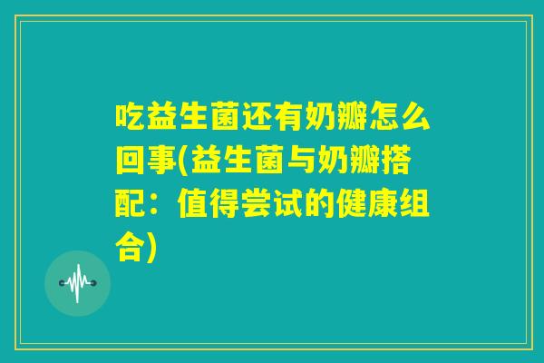 吃益生菌还有奶瓣怎么回事(益生菌与奶瓣搭配:值得尝试的健康组合) 吃益生菌还有奶瓣怎么回事(益生菌与奶瓣搭配:值得尝试的健康组合)