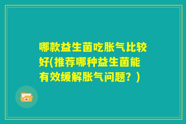 哪款益生菌吃胀气比较好(推荐哪种益生菌能有效缓解胀气问题？)