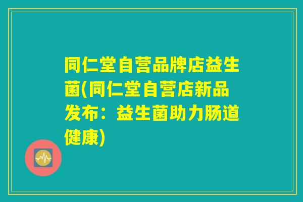 同仁堂自营品牌店益生菌(同仁堂自营店新品发布:益生菌助力肠道健康) 同仁堂自营品牌店益生菌(同仁堂自营店新品发布:益生菌助力肠道健康)