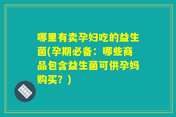 哪里有卖孕妇吃的益生菌(孕期必备：哪些商品包含益生菌可供孕妈购买？)