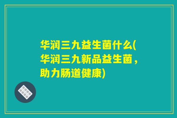 华润三九益生菌什么(华润三九新品益生菌,助力肠道健康) 华润三九益生菌什么(华润三九新品益生菌,助力肠道健康)