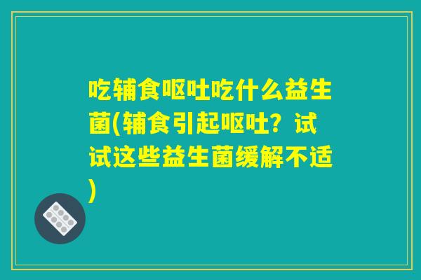 吃辅食呕吐吃什么益生菌(辅食引起呕吐?试试这些益生菌缓解不适) 吃辅食呕吐吃什么益生菌(辅食引起呕吐?试试这些益生菌缓解不适)