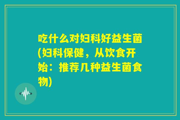 吃什么对妇科好益生菌(妇科保健，从饮食开始：推荐几种益生菌食物)