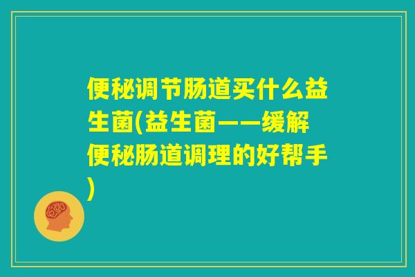 便秘调节肠道买什么益生菌(益生菌——缓解便秘肠道调理的好帮手)
