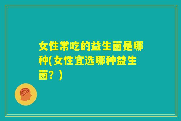 女性常吃的益生菌是哪种(女性宜选哪种益生菌？)