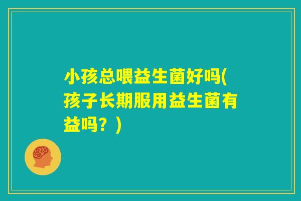 小孩总喂益生菌好吗(孩子长期服用益生菌有益吗？)