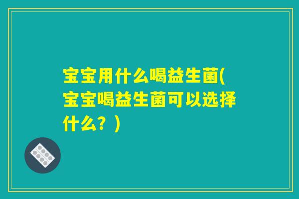 宝宝用什么喝益生菌(宝宝喝益生菌可以选择什么？)