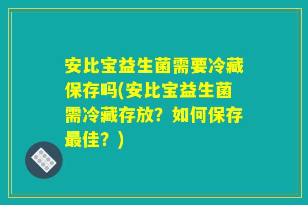 安比宝益生菌需要冷藏保存吗(安比宝益生菌需冷藏存放？如何保存最佳？)