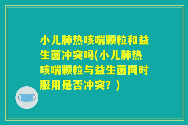 小儿肺热咳喘颗粒和益生菌冲突吗(小儿肺热咳喘颗粒与益生菌同时服用是否冲突？)