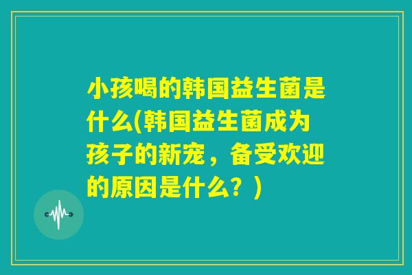 小孩喝的韩国益生菌是什么(韩国益生菌成为孩子的新宠，备受欢迎的原因是什么？)