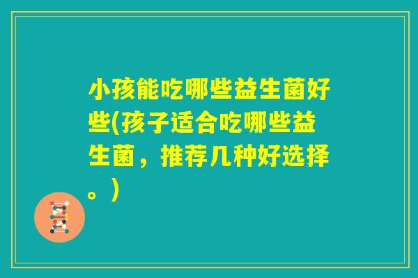 小孩能吃哪些益生菌好些(孩子适合吃哪些益生菌，推荐几种好选择。)