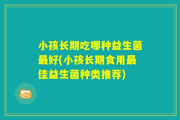 小孩长期吃哪种益生菌最好(小孩长期食用最佳益生菌种类推荐)