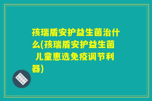 孩瑞盾安护益生菌治什么(孩瑞盾安护益生菌 儿童惠选免疫调节利器)