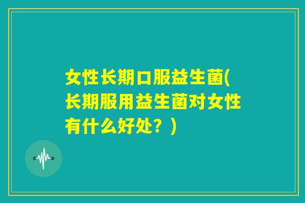 女性长期口服益生菌(长期服用益生菌对女性有什么好处？)