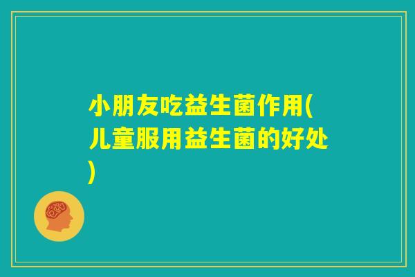 小朋友吃益生菌作用(儿童服用益生菌的好处)