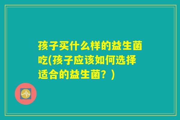 孩子买什么样的益生菌吃(孩子应该如何选择适合的益生菌？)