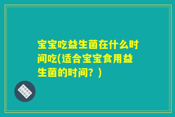 宝宝吃益生菌在什么时间吃(适合宝宝食用益生菌的时间？)