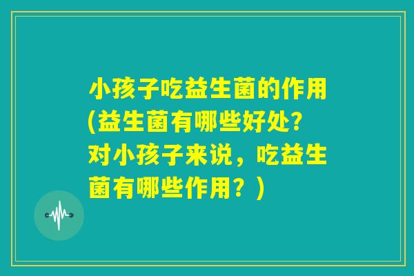 小孩子吃益生菌的作用(益生菌有哪些好处？对小孩子来说，吃益生菌有哪些作用？)