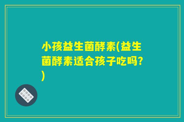 小孩益生菌酵素(益生菌酵素适合孩子吃吗？)