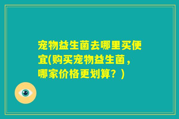 宠物益生菌去哪里买便宜(购买宠物益生菌，哪家价格更划算？)