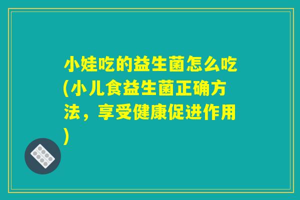 小娃吃的益生菌怎么吃(小儿食益生菌正确方法,享受健康促进作用) 小娃吃的益生菌怎么吃(小儿食益生菌正确方法,享受健康促进作用)
