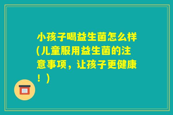 小孩子喝益生菌怎么样(儿童服用益生菌的注意事项,让孩子更健康!) 小孩子喝益生菌怎么样(儿童服用益生菌的注意事项,让孩子更健康!)
