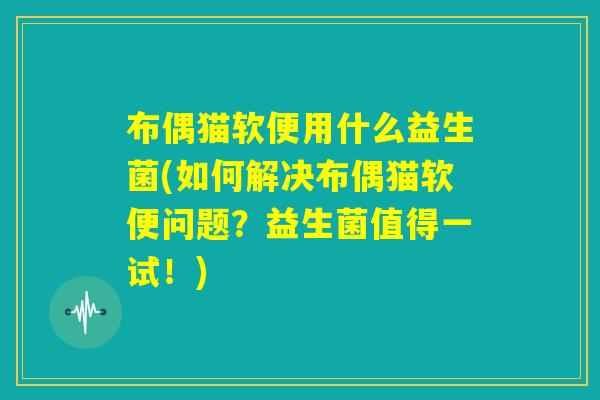 布偶猫软便用什么益生菌(如何解决布偶猫软便问题？益生菌值得一试！)