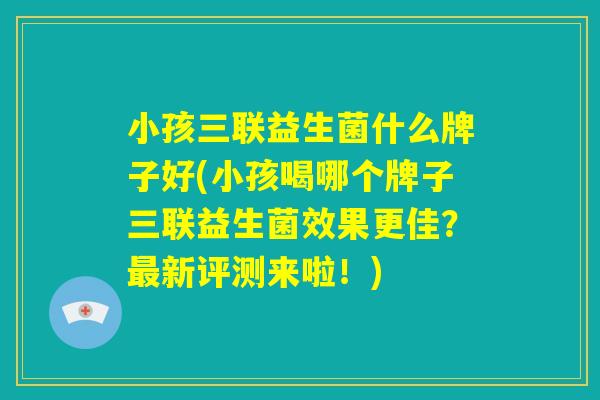 小孩三联益生菌什么牌子好(小孩喝哪个牌子三联益生菌效果更佳?最新评测来啦!) 小孩三联益生菌什么牌子好(小孩喝哪个牌子三联益生菌效果更佳?最新评测来啦!)