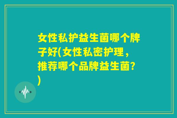 女性私护益生菌哪个牌子好(女性私密护理,推荐哪个品牌益生菌?) 女性私护益生菌哪个牌子好(女性私密护理,推荐哪个品牌益生菌?)