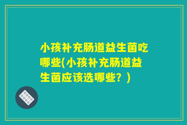 小孩补充肠道益生菌吃哪些(小孩补充肠道益生菌应该选哪些？)