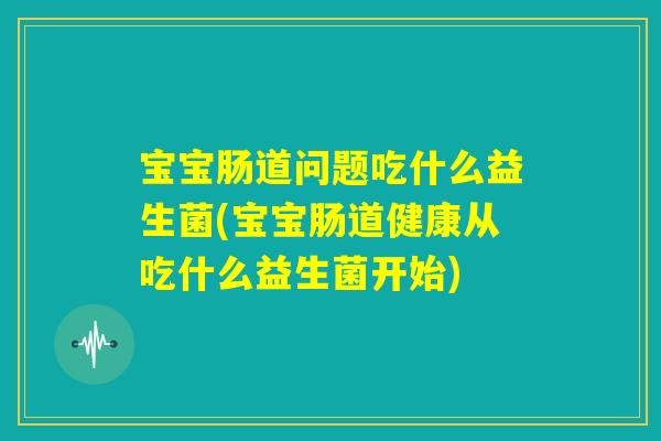 宝宝肠道问题吃什么益生菌(宝宝肠道健康从吃什么益生菌开始) 宝宝肠道问题吃什么益生菌(宝宝肠道健康从吃什么益生菌开始)
