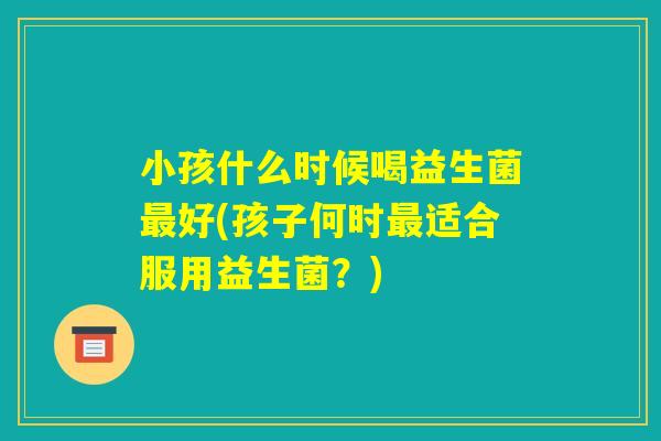 小孩什么时候喝益生菌最好(孩子何时最适合服用益生菌?) 小孩什么时候喝益生菌最好(孩子何时最适合服用益生菌?)
